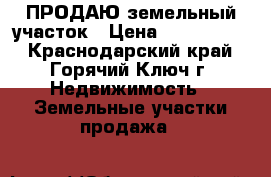 ПРОДАЮ земельный участок › Цена ­ 1 000 000 - Краснодарский край, Горячий Ключ г. Недвижимость » Земельные участки продажа   